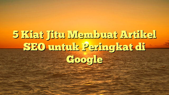 5 Kiat Jitu Membuat Artikel SEO untuk Peringkat di Google