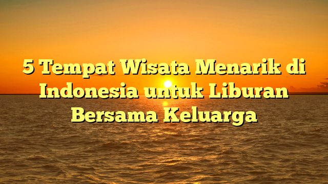 5 Tempat Wisata Menarik di Indonesia untuk Liburan Bersama Keluarga