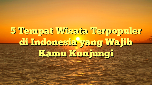5 Tempat Wisata Terpopuler di Indonesia yang Wajib Kamu Kunjungi