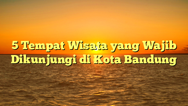 5 Tempat Wisata yang Wajib Dikunjungi di Kota Bandung