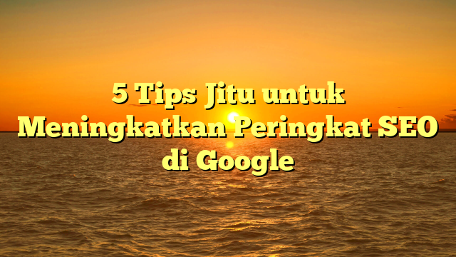 5 Tips Jitu untuk Meningkatkan Peringkat SEO di Google