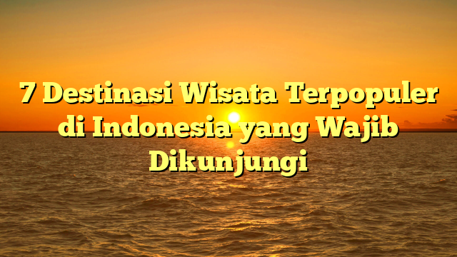 7 Destinasi Wisata Terpopuler di Indonesia yang Wajib Dikunjungi