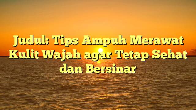 Judul: Tips Ampuh Merawat Kulit Wajah agar Tetap Sehat dan Bersinar