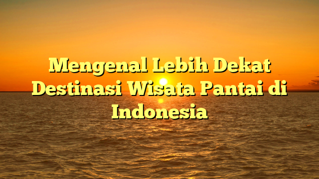 Mengenal Lebih Dekat Destinasi Wisata Pantai di Indonesia