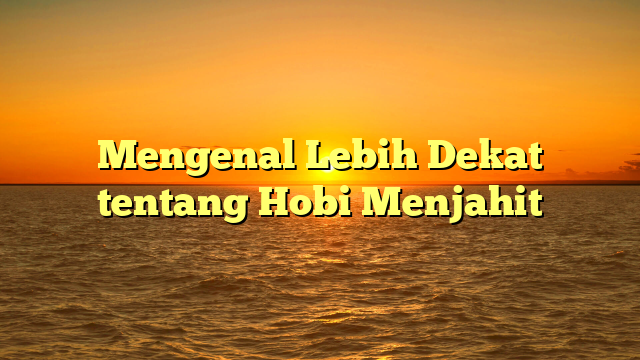 Mengenal Lebih Dekat tentang Hobi Menjahit