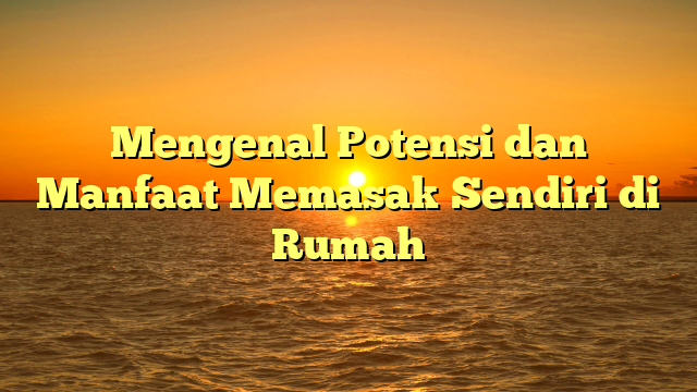 Mengenal Potensi dan Manfaat Memasak Sendiri di Rumah