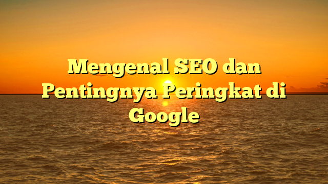 Mengenal SEO dan Pentingnya Peringkat di Google