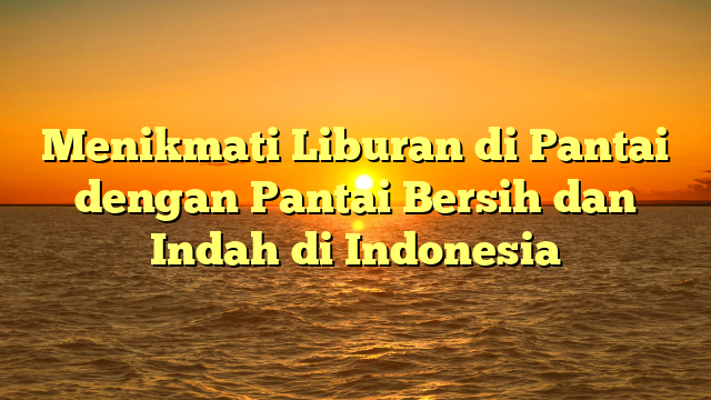 Menikmati Liburan di Pantai dengan Pantai Bersih dan Indah di Indonesia