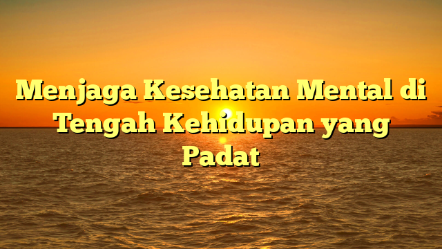 Menjaga Kesehatan Mental di Tengah Kehidupan yang Padat