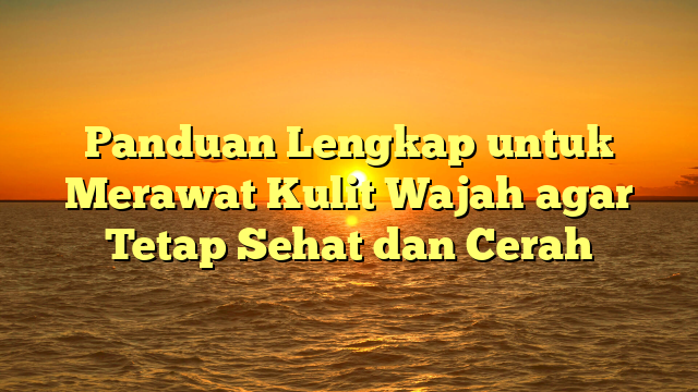 Panduan Lengkap untuk Merawat Kulit Wajah agar Tetap Sehat dan Cerah