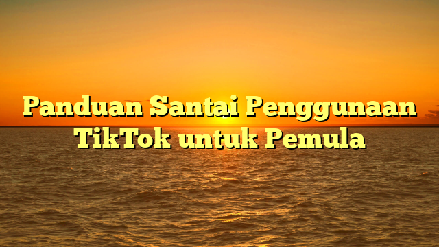 Panduan Santai Penggunaan TikTok untuk Pemula