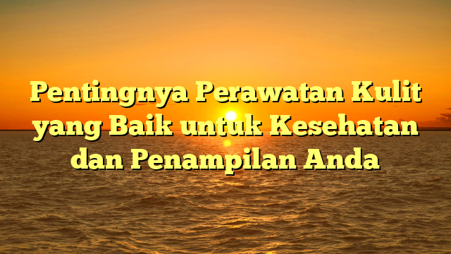 Pentingnya Perawatan Kulit yang Baik untuk Kesehatan dan Penampilan Anda