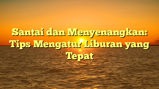 Santai dan Menyenangkan: Tips Mengatur Liburan yang Tepat