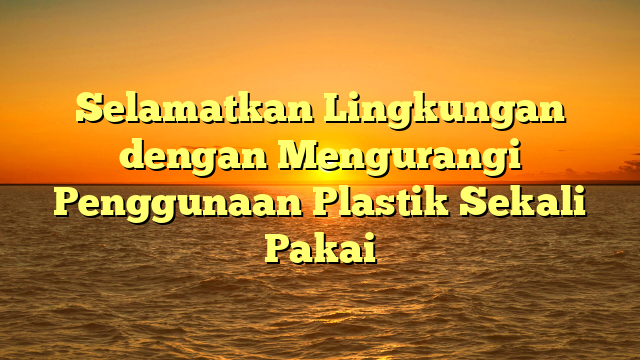 Selamatkan Lingkungan dengan Mengurangi Penggunaan Plastik Sekali Pakai