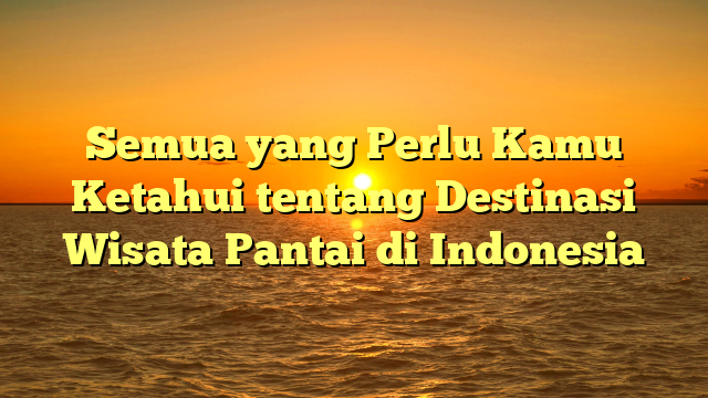 Semua yang Perlu Kamu Ketahui tentang Destinasi Wisata Pantai di Indonesia