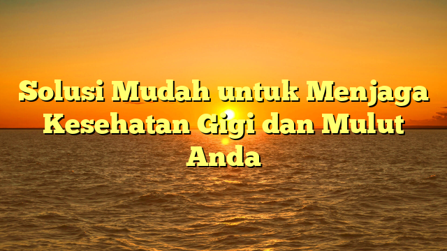 Solusi Mudah untuk Menjaga Kesehatan Gigi dan Mulut Anda