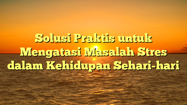 Solusi Praktis untuk Mengatasi Masalah Stres dalam Kehidupan Sehari-hari