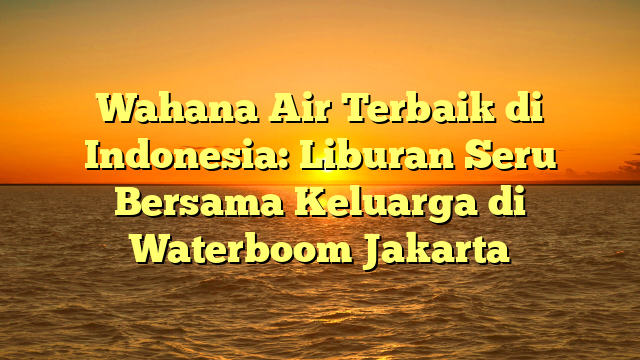 Wahana Air Terbaik di Indonesia: Liburan Seru Bersama Keluarga di Waterboom Jakarta